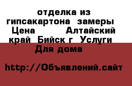 отделка из гипсакартона ,замеры › Цена ­ 200 - Алтайский край, Бийск г. Услуги » Для дома   